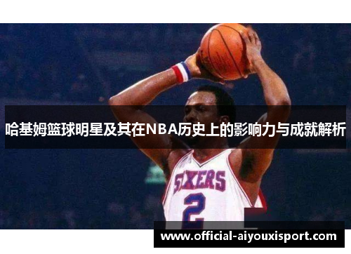 哈基姆篮球明星及其在NBA历史上的影响力与成就解析