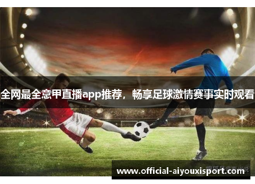 全网最全意甲直播app推荐，畅享足球激情赛事实时观看